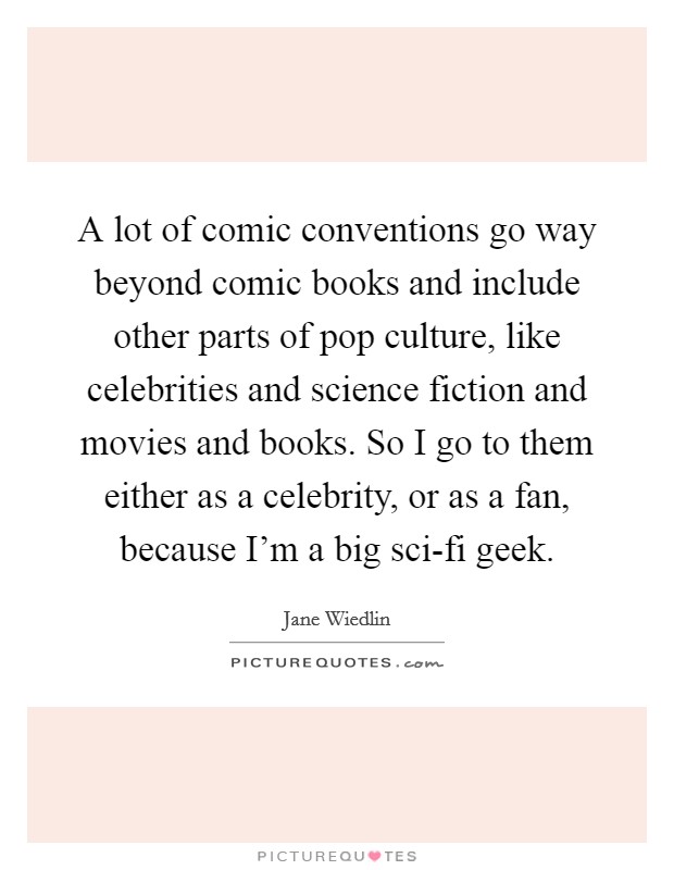 A lot of comic conventions go way beyond comic books and include other parts of pop culture, like celebrities and science fiction and movies and books. So I go to them either as a celebrity, or as a fan, because I'm a big sci-fi geek Picture Quote #1