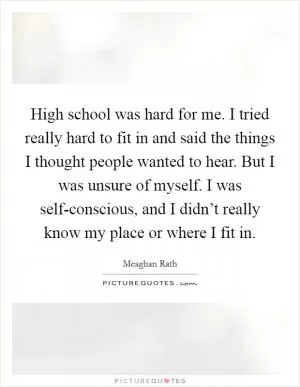High school was hard for me. I tried really hard to fit in and said the things I thought people wanted to hear. But I was unsure of myself. I was self-conscious, and I didn’t really know my place or where I fit in Picture Quote #1