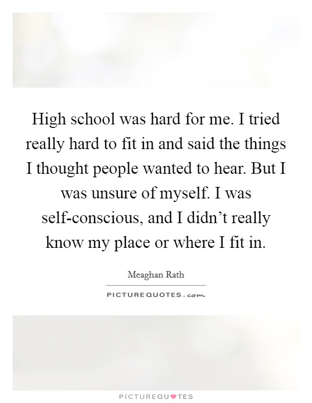 High school was hard for me. I tried really hard to fit in and said the things I thought people wanted to hear. But I was unsure of myself. I was self-conscious, and I didn't really know my place or where I fit in Picture Quote #1