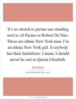 It’s no stretch to picture me standing next to Al Pacino or Robert De Niro. Those are ethnic New York men. I’m an ethnic New York girl. Everybody has their limitations. I mean, I should never be cast as Queen Elizabeth Picture Quote #1