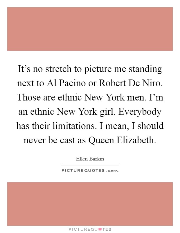It's no stretch to picture me standing next to Al Pacino or Robert De Niro. Those are ethnic New York men. I'm an ethnic New York girl. Everybody has their limitations. I mean, I should never be cast as Queen Elizabeth Picture Quote #1