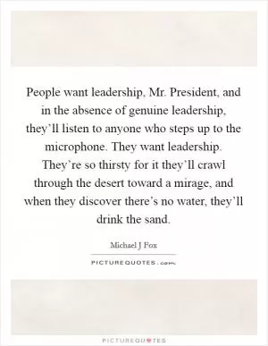 People want leadership, Mr. President, and in the absence of genuine leadership, they’ll listen to anyone who steps up to the microphone. They want leadership. They’re so thirsty for it they’ll crawl through the desert toward a mirage, and when they discover there’s no water, they’ll drink the sand Picture Quote #1