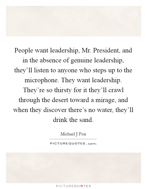 People want leadership, Mr. President, and in the absence of genuine leadership, they'll listen to anyone who steps up to the microphone. They want leadership. They're so thirsty for it they'll crawl through the desert toward a mirage, and when they discover there's no water, they'll drink the sand Picture Quote #1