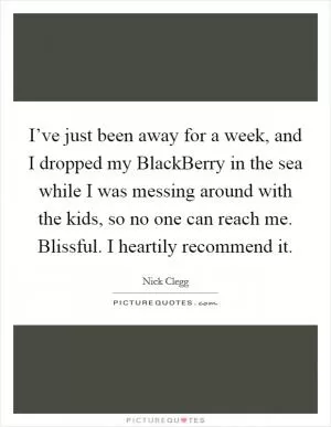 I’ve just been away for a week, and I dropped my BlackBerry in the sea while I was messing around with the kids, so no one can reach me. Blissful. I heartily recommend it Picture Quote #1