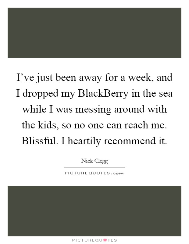 I've just been away for a week, and I dropped my BlackBerry in the sea while I was messing around with the kids, so no one can reach me. Blissful. I heartily recommend it Picture Quote #1