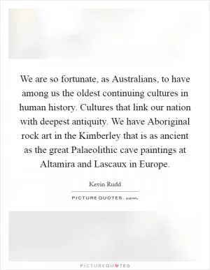 We are so fortunate, as Australians, to have among us the oldest continuing cultures in human history. Cultures that link our nation with deepest antiquity. We have Aboriginal rock art in the Kimberley that is as ancient as the great Palaeolithic cave paintings at Altamira and Lascaux in Europe Picture Quote #1