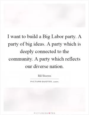 I want to build a Big Labor party. A party of big ideas. A party which is deeply connected to the community. A party which reflects our diverse nation Picture Quote #1