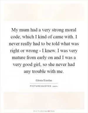 My mum had a very strong moral code, which I kind of came with. I never really had to be told what was right or wrong - I knew. I was very mature from early on and I was a very good girl, so she never had any trouble with me Picture Quote #1