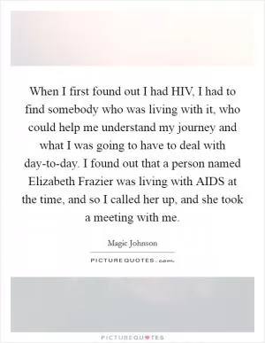 When I first found out I had HIV, I had to find somebody who was living with it, who could help me understand my journey and what I was going to have to deal with day-to-day. I found out that a person named Elizabeth Frazier was living with AIDS at the time, and so I called her up, and she took a meeting with me Picture Quote #1