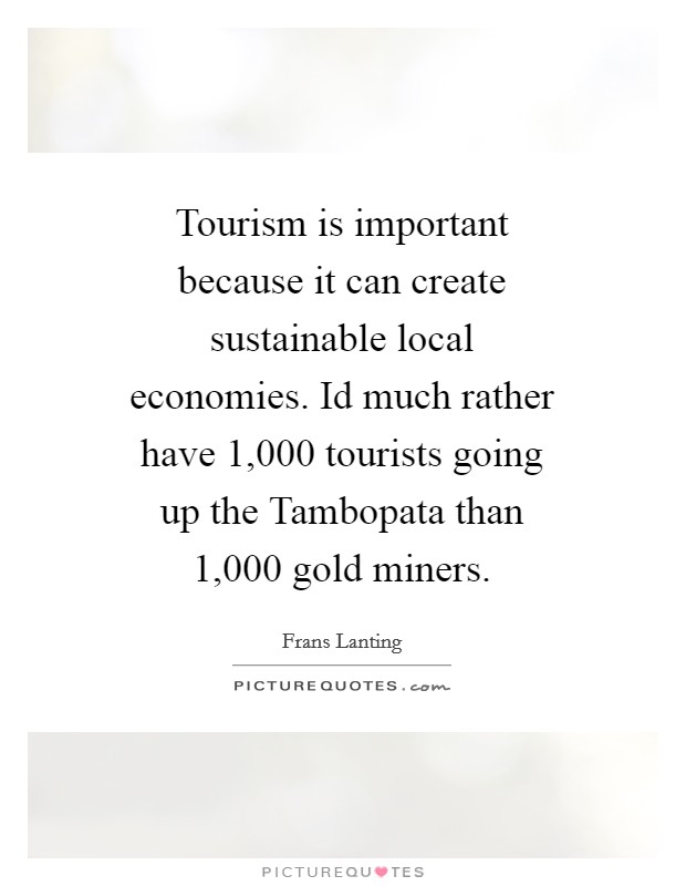 Tourism is important because it can create sustainable local economies. Id much rather have 1,000 tourists going up the Tambopata than 1,000 gold miners Picture Quote #1