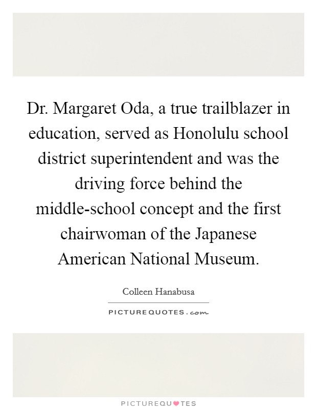 Dr. Margaret Oda, a true trailblazer in education, served as Honolulu school district superintendent and was the driving force behind the middle-school concept and the first chairwoman of the Japanese American National Museum Picture Quote #1