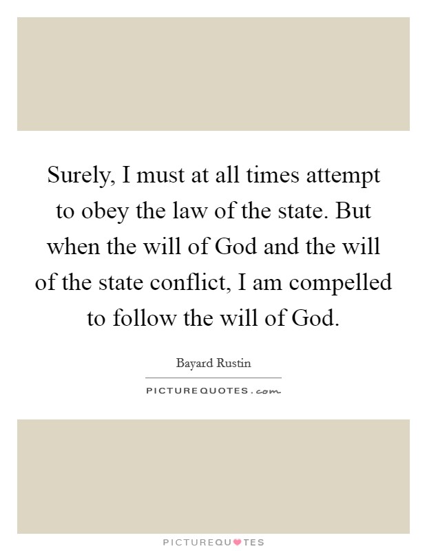 Surely, I must at all times attempt to obey the law of the state. But when the will of God and the will of the state conflict, I am compelled to follow the will of God Picture Quote #1
