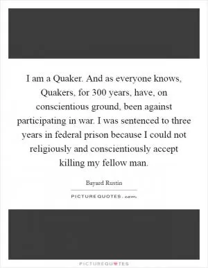 I am a Quaker. And as everyone knows, Quakers, for 300 years, have, on conscientious ground, been against participating in war. I was sentenced to three years in federal prison because I could not religiously and conscientiously accept killing my fellow man Picture Quote #1