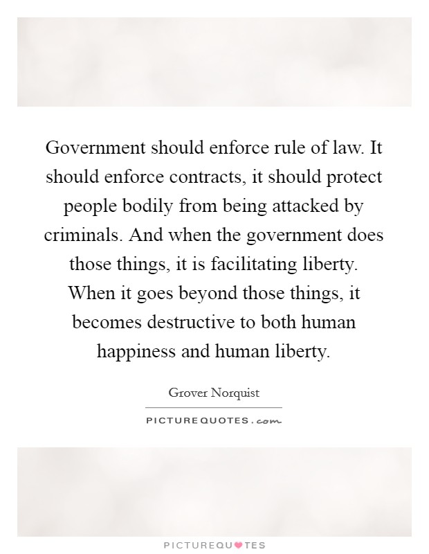 Government should enforce rule of law. It should enforce contracts, it should protect people bodily from being attacked by criminals. And when the government does those things, it is facilitating liberty. When it goes beyond those things, it becomes destructive to both human happiness and human liberty Picture Quote #1