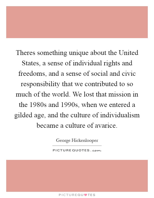Theres something unique about the United States, a sense of individual rights and freedoms, and a sense of social and civic responsibility that we contributed to so much of the world. We lost that mission in the 1980s and 1990s, when we entered a gilded age, and the culture of individualism became a culture of avarice Picture Quote #1