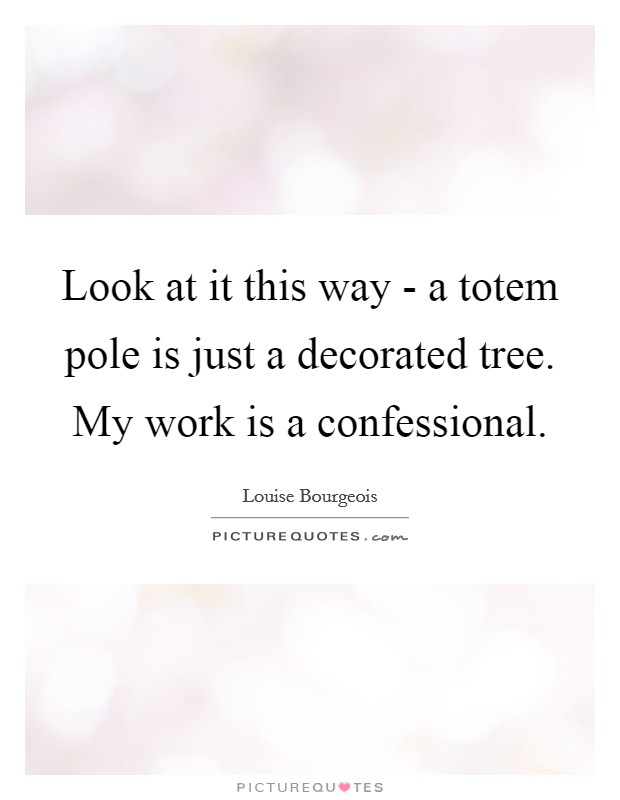 Look at it this way - a totem pole is just a decorated tree. My work is a confessional Picture Quote #1