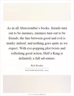 As in all Abercrombie’s books, friends turn out to be enemies, enemies turn out to be friends; the line between good and evil is murky indeed; and nothing goes quite as we expect. With eye-popping plot twists and rollicking good action, Half a King is definitely a full adventure Picture Quote #1