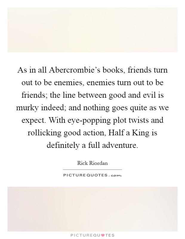 As in all Abercrombie's books, friends turn out to be enemies, enemies turn out to be friends; the line between good and evil is murky indeed; and nothing goes quite as we expect. With eye-popping plot twists and rollicking good action, Half a King is definitely a full adventure Picture Quote #1