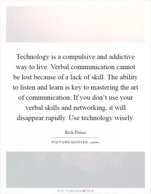 Technology is a compulsive and addictive way to live. Verbal communication cannot be lost because of a lack of skill. The ability to listen and learn is key to mastering the art of communication. If you don’t use your verbal skills and networking, it will disappear rapidly. Use technology wisely Picture Quote #1