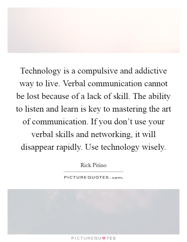 Technology is a compulsive and addictive way to live. Verbal communication cannot be lost because of a lack of skill. The ability to listen and learn is key to mastering the art of communication. If you don't use your verbal skills and networking, it will disappear rapidly. Use technology wisely Picture Quote #1