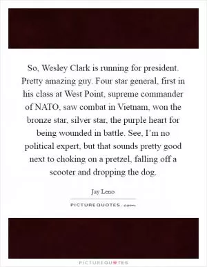 So, Wesley Clark is running for president. Pretty amazing guy. Four star general, first in his class at West Point, supreme commander of NATO, saw combat in Vietnam, won the bronze star, silver star, the purple heart for being wounded in battle. See, I’m no political expert, but that sounds pretty good next to choking on a pretzel, falling off a scooter and dropping the dog Picture Quote #1