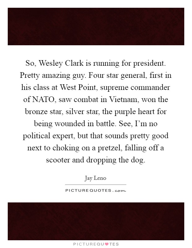 So, Wesley Clark is running for president. Pretty amazing guy. Four star general, first in his class at West Point, supreme commander of NATO, saw combat in Vietnam, won the bronze star, silver star, the purple heart for being wounded in battle. See, I'm no political expert, but that sounds pretty good next to choking on a pretzel, falling off a scooter and dropping the dog Picture Quote #1