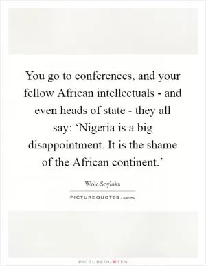 You go to conferences, and your fellow African intellectuals - and even heads of state - they all say: ‘Nigeria is a big disappointment. It is the shame of the African continent.’ Picture Quote #1