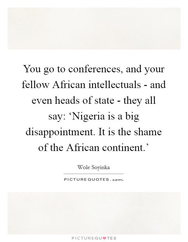 You go to conferences, and your fellow African intellectuals - and even heads of state - they all say: ‘Nigeria is a big disappointment. It is the shame of the African continent.' Picture Quote #1