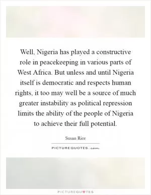 Well, Nigeria has played a constructive role in peacekeeping in various parts of West Africa. But unless and until Nigeria itself is democratic and respects human rights, it too may well be a source of much greater instability as political repression limits the ability of the people of Nigeria to achieve their full potential Picture Quote #1