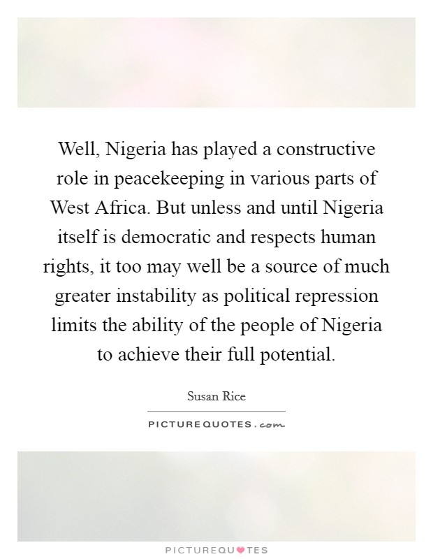 Well, Nigeria has played a constructive role in peacekeeping in various parts of West Africa. But unless and until Nigeria itself is democratic and respects human rights, it too may well be a source of much greater instability as political repression limits the ability of the people of Nigeria to achieve their full potential Picture Quote #1