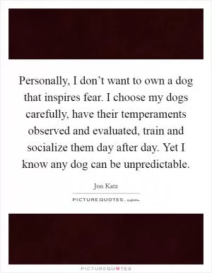 Personally, I don’t want to own a dog that inspires fear. I choose my dogs carefully, have their temperaments observed and evaluated, train and socialize them day after day. Yet I know any dog can be unpredictable Picture Quote #1