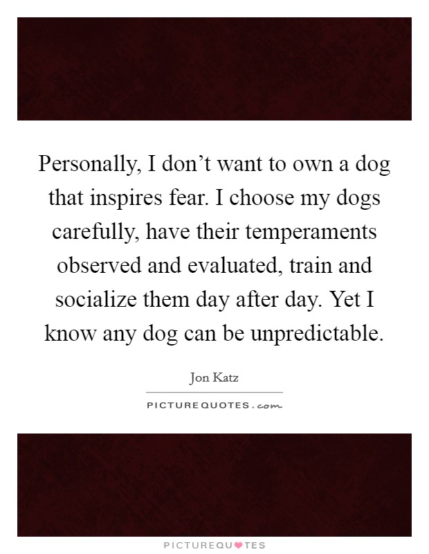 Personally, I don't want to own a dog that inspires fear. I choose my dogs carefully, have their temperaments observed and evaluated, train and socialize them day after day. Yet I know any dog can be unpredictable Picture Quote #1