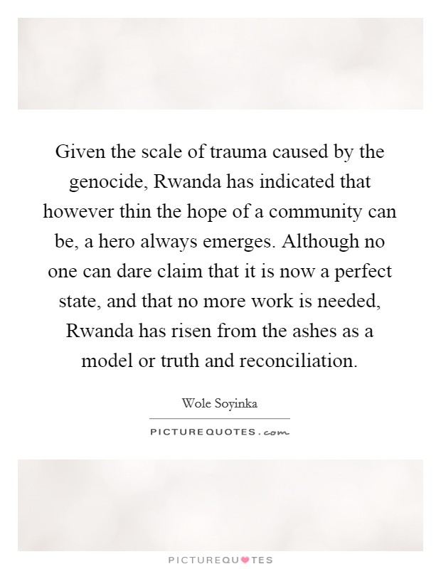 Given the scale of trauma caused by the genocide, Rwanda has indicated that however thin the hope of a community can be, a hero always emerges. Although no one can dare claim that it is now a perfect state, and that no more work is needed, Rwanda has risen from the ashes as a model or truth and reconciliation Picture Quote #1