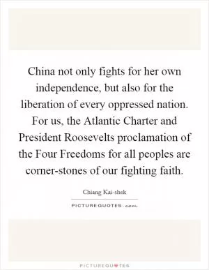 China not only fights for her own independence, but also for the liberation of every oppressed nation. For us, the Atlantic Charter and President Roosevelts proclamation of the Four Freedoms for all peoples are corner-stones of our fighting faith Picture Quote #1