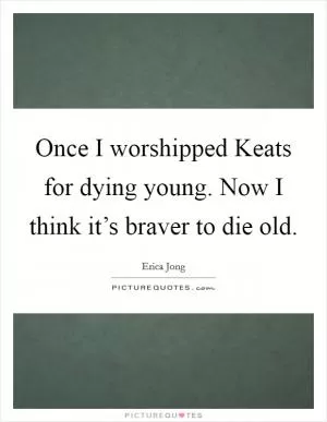 Once I worshipped Keats for dying young. Now I think it’s braver to die old Picture Quote #1