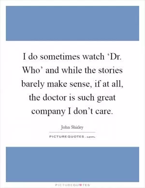 I do sometimes watch ‘Dr. Who’ and while the stories barely make sense, if at all, the doctor is such great company I don’t care Picture Quote #1