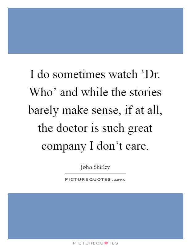 I do sometimes watch ‘Dr. Who' and while the stories barely make sense, if at all, the doctor is such great company I don't care Picture Quote #1