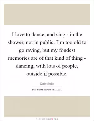 I love to dance, and sing - in the shower, not in public. I’m too old to go raving, but my fondest memories are of that kind of thing - dancing, with lots of people, outside if possible Picture Quote #1