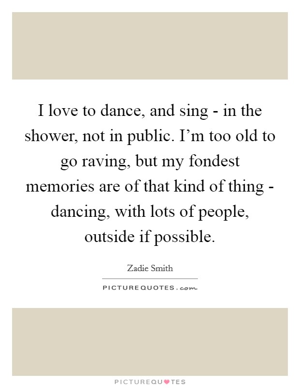 I love to dance, and sing - in the shower, not in public. I'm too old to go raving, but my fondest memories are of that kind of thing - dancing, with lots of people, outside if possible Picture Quote #1