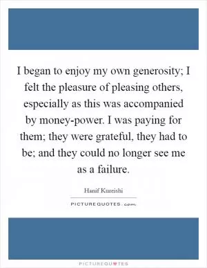 I began to enjoy my own generosity; I felt the pleasure of pleasing others, especially as this was accompanied by money-power. I was paying for them; they were grateful, they had to be; and they could no longer see me as a failure Picture Quote #1