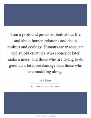 I am a profound pessimist both about life and about human relations and about politics and ecology. Humans are inadequate and stupid creatures who sooner or later make a mess, and those who are trying to do good do a lot more damage than those who are muddling along Picture Quote #1