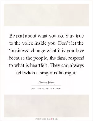Be real about what you do. Stay true to the voice inside you. Don’t let the ‘business’ change what it is you love because the people, the fans, respond to what is heartfelt. They can always tell when a singer is faking it Picture Quote #1