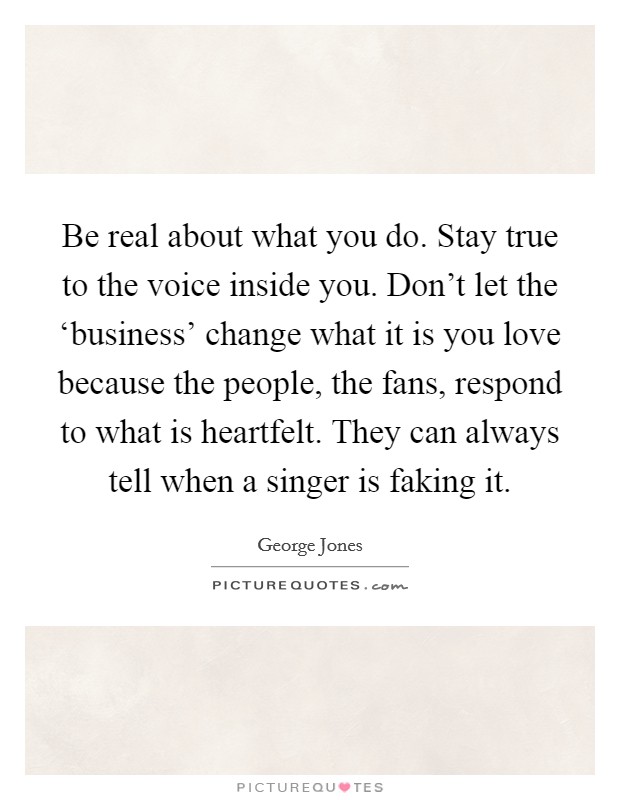 Be real about what you do. Stay true to the voice inside you. Don't let the ‘business' change what it is you love because the people, the fans, respond to what is heartfelt. They can always tell when a singer is faking it Picture Quote #1