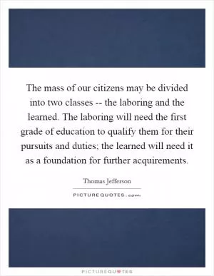 The mass of our citizens may be divided into two classes -- the laboring and the learned. The laboring will need the first grade of education to qualify them for their pursuits and duties; the learned will need it as a foundation for further acquirements Picture Quote #1