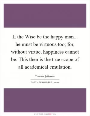 If the Wise be the happy man... he must be virtuous too; for, without virtue, happiness cannot be. This then is the true scope of all academical emulation Picture Quote #1