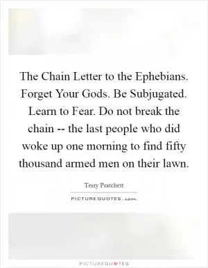 The Chain Letter to the Ephebians. Forget Your Gods. Be Subjugated. Learn to Fear. Do not break the chain -- the last people who did woke up one morning to find fifty thousand armed men on their lawn Picture Quote #1
