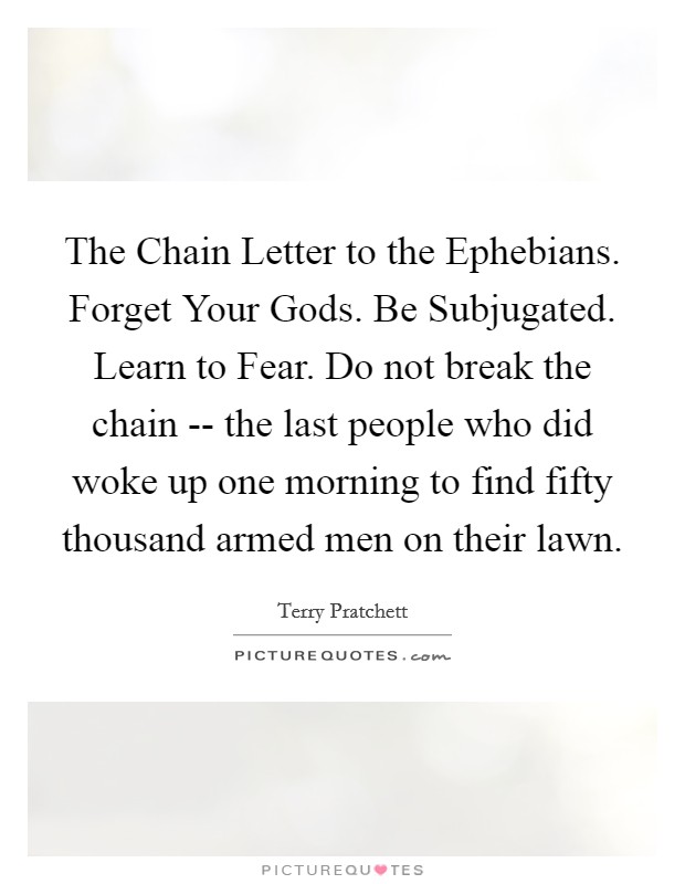 The Chain Letter to the Ephebians. Forget Your Gods. Be Subjugated. Learn to Fear. Do not break the chain -- the last people who did woke up one morning to find fifty thousand armed men on their lawn Picture Quote #1