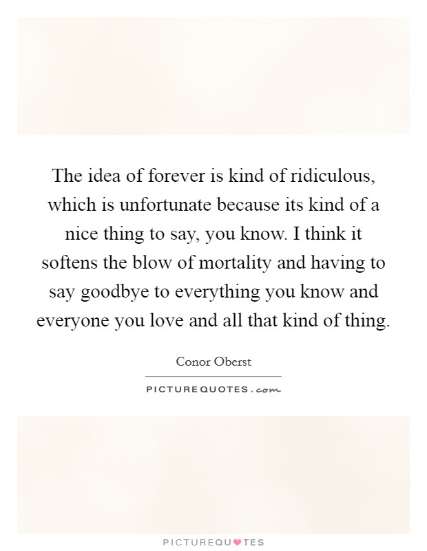 The idea of forever is kind of ridiculous, which is unfortunate because its kind of a nice thing to say, you know. I think it softens the blow of mortality and having to say goodbye to everything you know and everyone you love and all that kind of thing Picture Quote #1