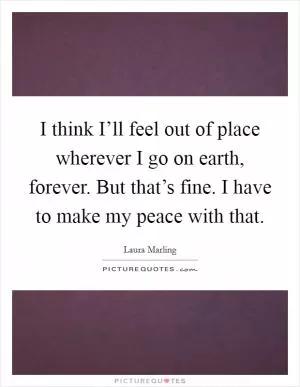I think I’ll feel out of place wherever I go on earth, forever. But that’s fine. I have to make my peace with that Picture Quote #1