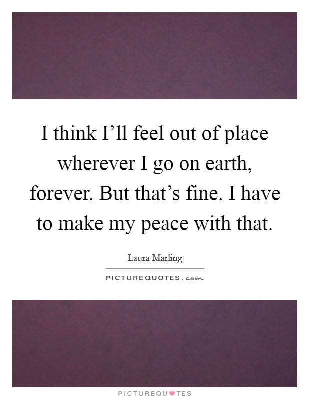 I think I'll feel out of place wherever I go on earth, forever. But that's fine. I have to make my peace with that Picture Quote #1